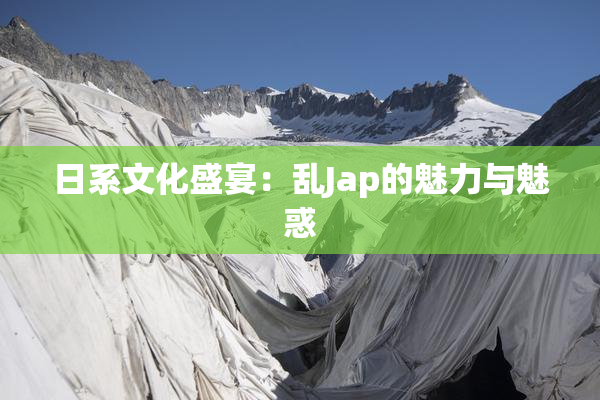 日系文化盛宴：乱Jap的魅力与魅惑