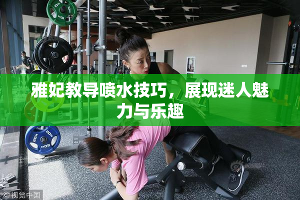 雅妃教导喷水技巧，展现迷人魅力与乐趣