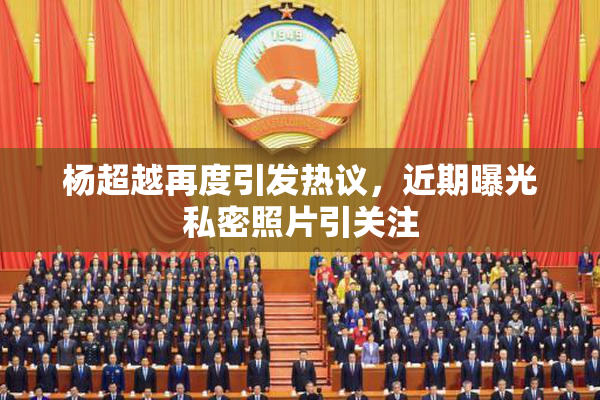 杨超越再度引发热议，近期曝光私密照片引关注