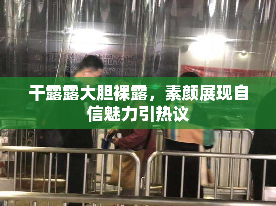 干露露大胆裸露，素颜展现自信魅力引热议