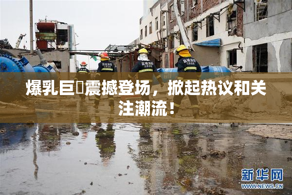 爆乳巨凥震撼登场，掀起热议和关注潮流！