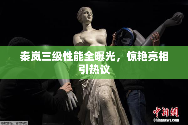 秦岚三级性能全曝光，惊艳亮相引热议