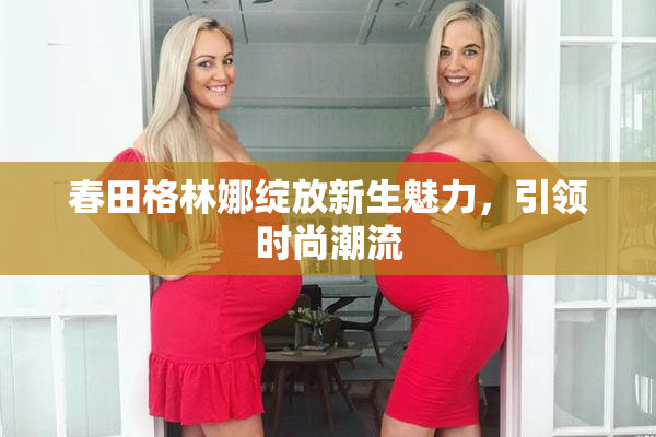 春田格林娜绽放新生魅力，引领时尚潮流