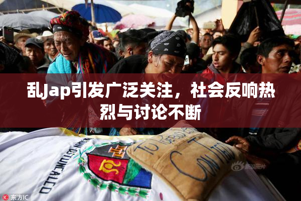 乱Jap引发广泛关注，社会反响热烈与讨论不断