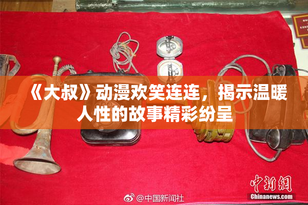 《大叔》动漫欢笑连连，揭示温暖人性的故事精彩纷呈