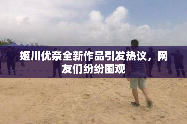 姬川优奈全新作品引发热议，网友们纷纷围观