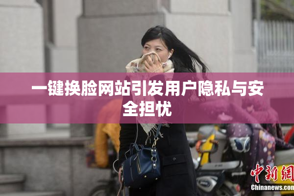 一键换脸网站引发用户隐私与安全担忧
