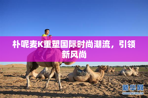 朴呢麦K重塑国际时尚潮流，引领新风尚