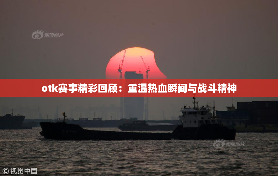 otk赛事精彩回顾：重温热血瞬间与战斗精神