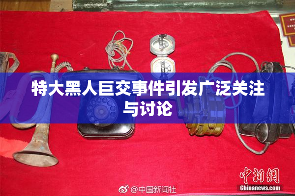 特大黑人巨交事件引发广泛关注与讨论