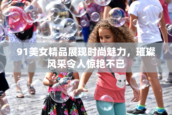 91美女精品展现时尚魅力，璀璨风采令人惊艳不已
