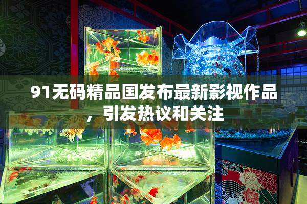 91无码精品国发布最新影视作品，引发热议和关注