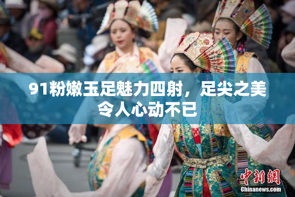 91粉嫩玉足魅力四射，足尖之美令人心动不已