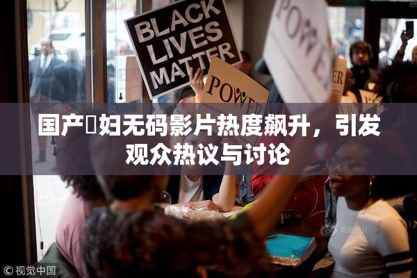 国产婬妇无码影片热度飙升，引发观众热议与讨论