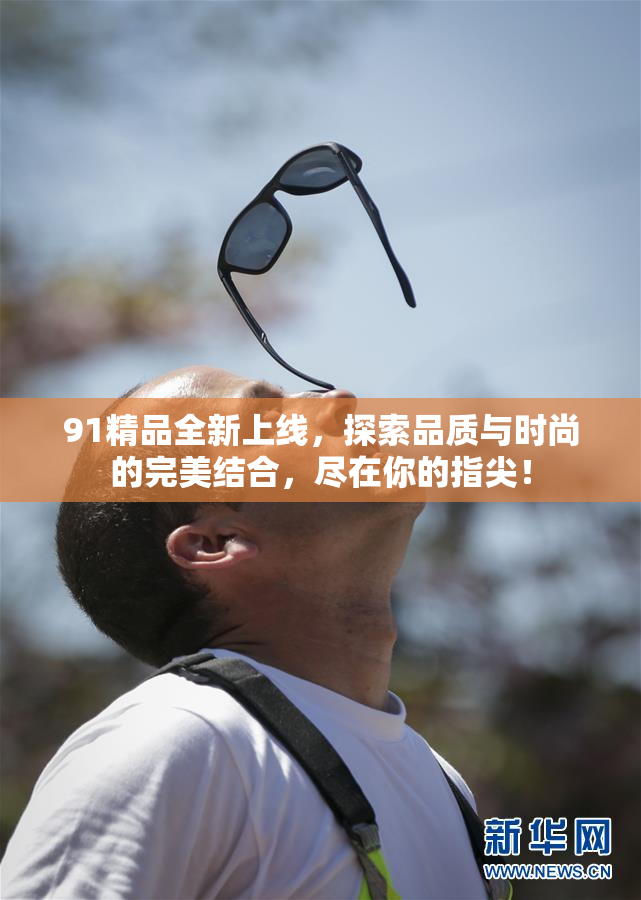 91精品全新上线，探索品质与时尚的完美结合，尽在你的指尖！