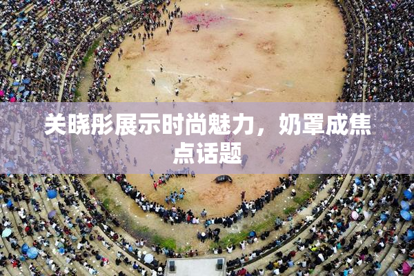 关晓彤展示时尚魅力，奶罩成焦点话题