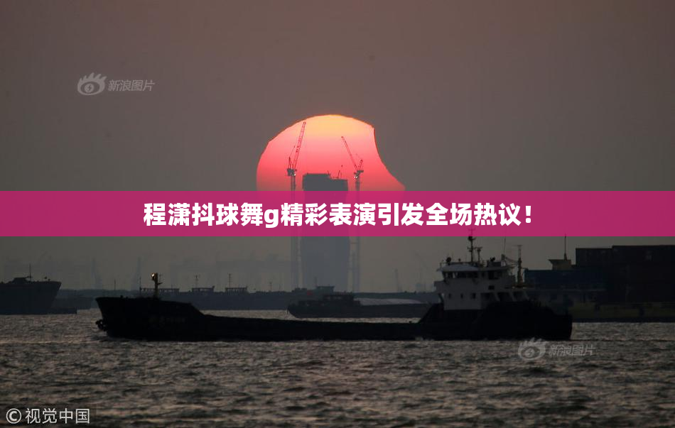 程潇抖球舞g精彩表演引发全场热议！