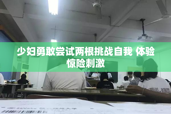 少妇勇敢尝试两根挑战自我 体验惊险刺激