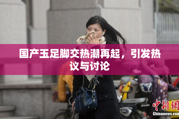 国产玉足脚交热潮再起，引发热议与讨论