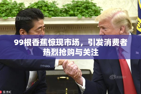 99根香蕉惊现市场，引发消费者热烈抢购与关注