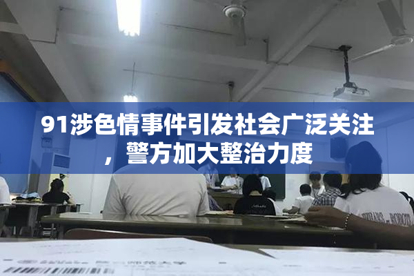 91涉色情事件引发社会广泛关注，警方加大整治力度