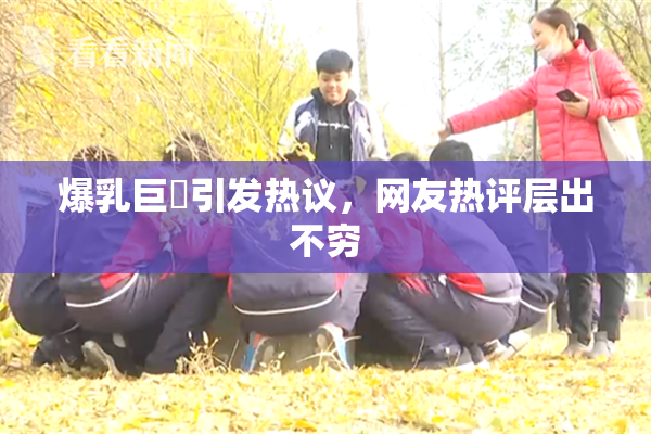 爆乳巨凥引发热议，网友热评层出不穷