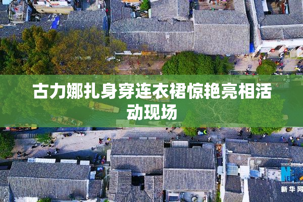 古力娜扎身穿连衣裙惊艳亮相活动现场
