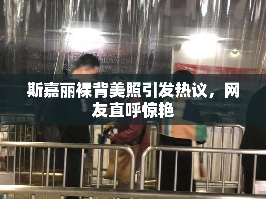 斯嘉丽裸背美照引发热议，网友直呼惊艳
