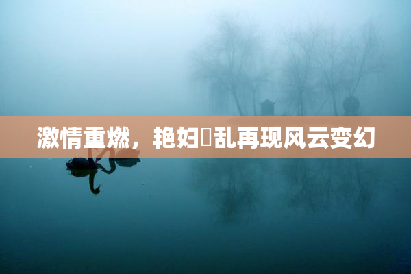 激情重燃，艳妇婬乱再现风云变幻