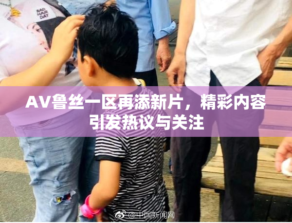 AV鲁丝一区再添新片，精彩内容引发热议与关注