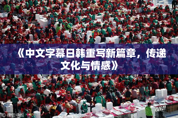 《中文字幕日韩重写新篇章，传递文化与情感》