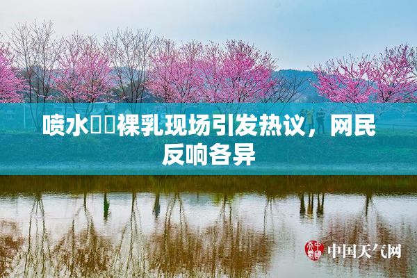 喷水❌‌裸乳现场引发热议，网民反响各异