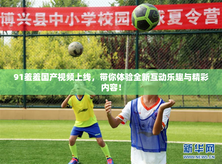 91羞羞国产视频上线，带你体验全新互动乐趣与精彩内容！