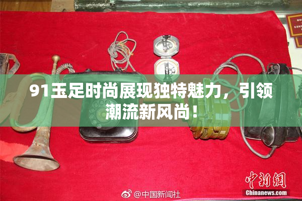 91玉足时尚展现独特魅力，引领潮流新风尚！