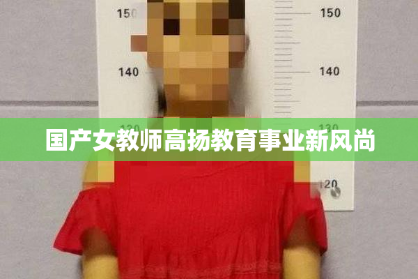 国产女教师高扬教育事业新风尚