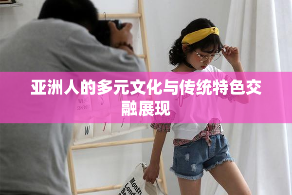 亚洲人的多元文化与传统特色交融展现