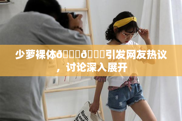 少萝裸体🔞🔞引发网友热议，讨论深入展开