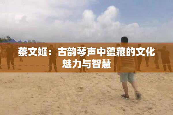 蔡文姬：古韵琴声中蕴藏的文化魅力与智慧