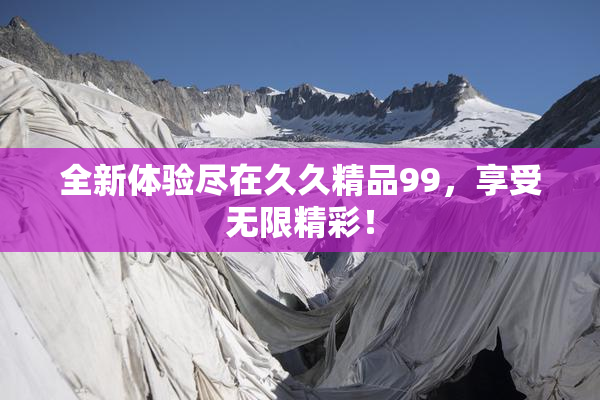 全新体验尽在久久精品99，享受无限精彩！