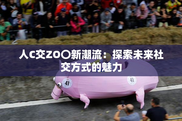 人C交ZO〇新潮流：探索未来社交方式的魅力