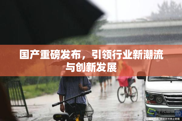 国产重磅发布，引领行业新潮流与创新发展