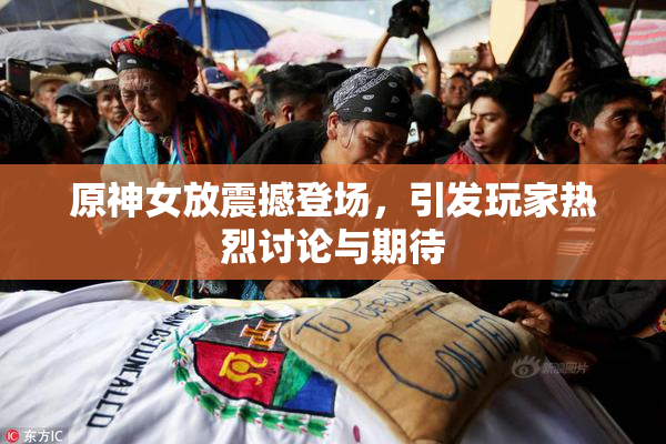 原神女放震撼登场，引发玩家热烈讨论与期待