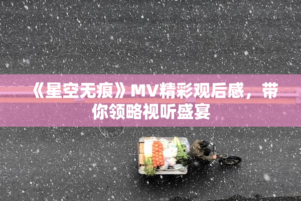 《星空无痕》MV精彩观后感，带你领略视听盛宴