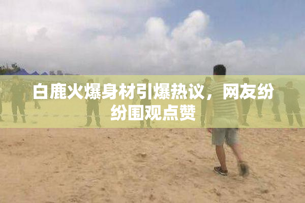 白鹿火爆身材引爆热议，网友纷纷围观点赞