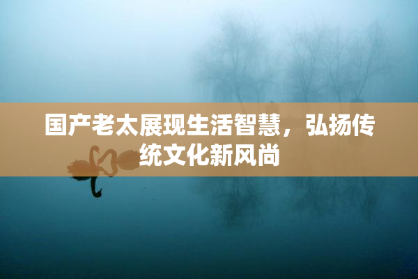 国产老太展现生活智慧，弘扬传统文化新风尚