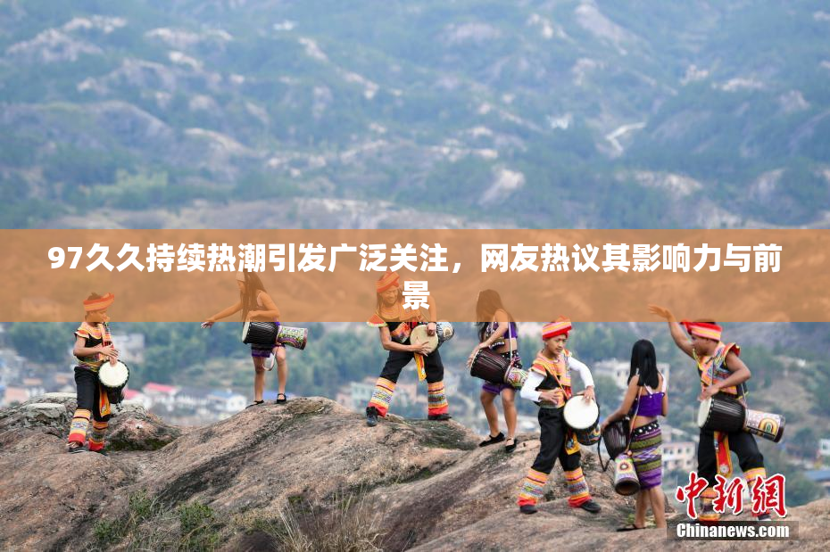 97久久持续热潮引发广泛关注，网友热议其影响力与前景