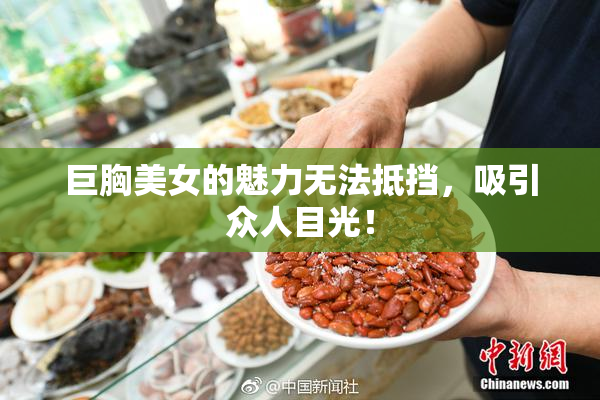 巨胸美女的魅力无法抵挡，吸引众人目光！
