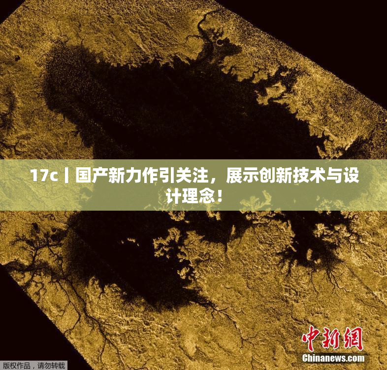 17c丨国产新力作引关注，展示创新技术与设计理念！