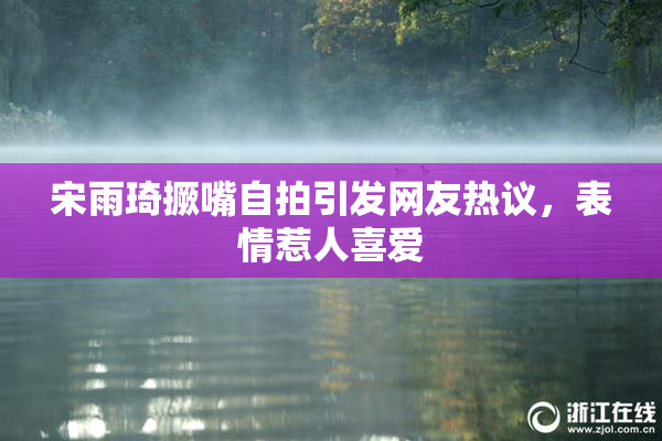 宋雨琦撅嘴自拍引发网友热议，表情惹人喜爱