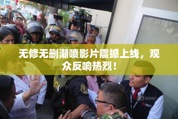 无修无删潮喷影片震撼上线，观众反响热烈！